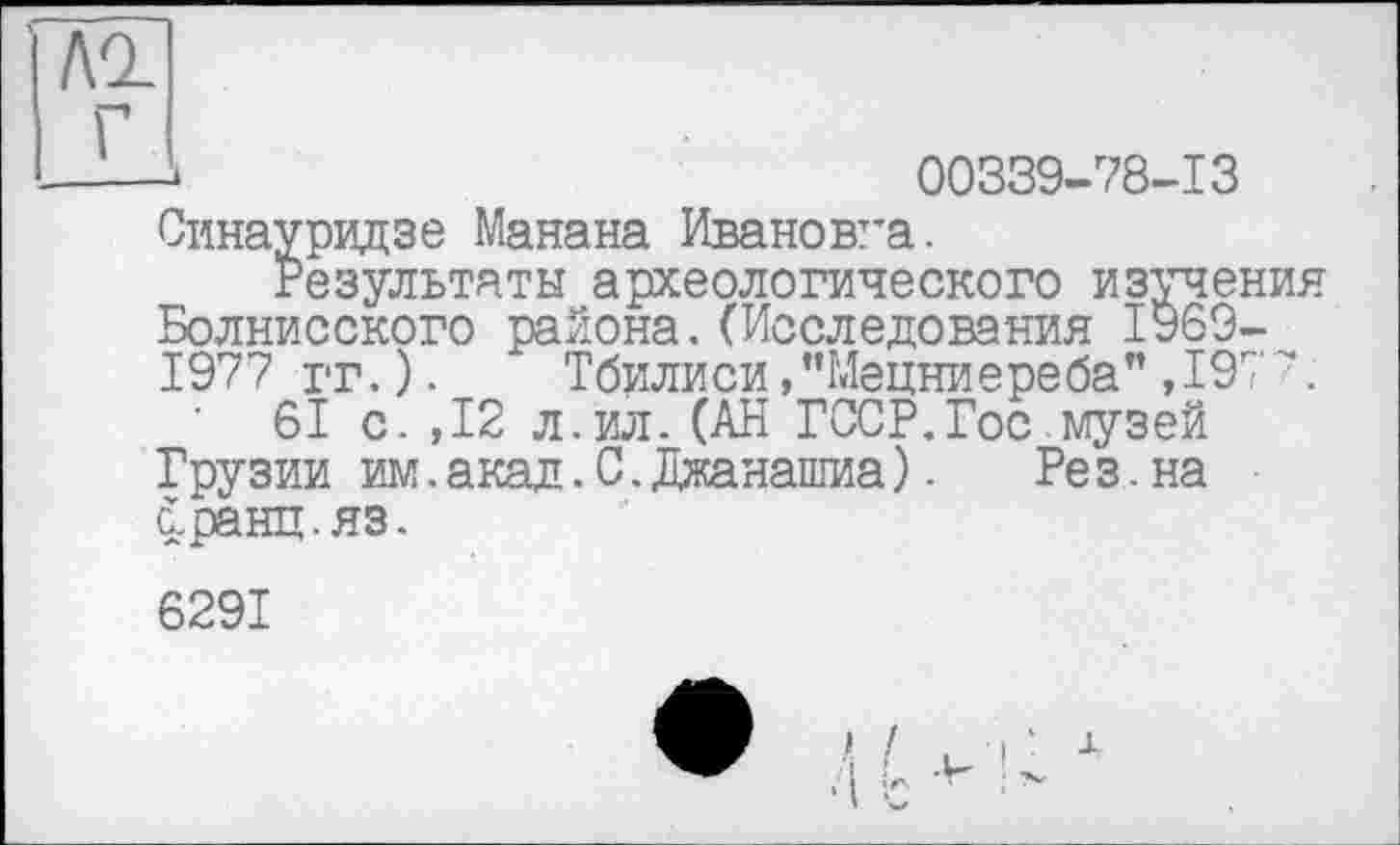 ﻿AQ_
Г
00339-78-13
Синауридзе Манана Ивановна.
Результаты археологического изучения Болнисского района.(Исследования 1969-1977 гг.). Тбилиси/’Мецниереба" ,197Л
61 с. ,12 л.ил.(АН ГССР.Гос музей Грузии им.акад.С.Джанашиа). Рез.на с.ранц.яз.
6291